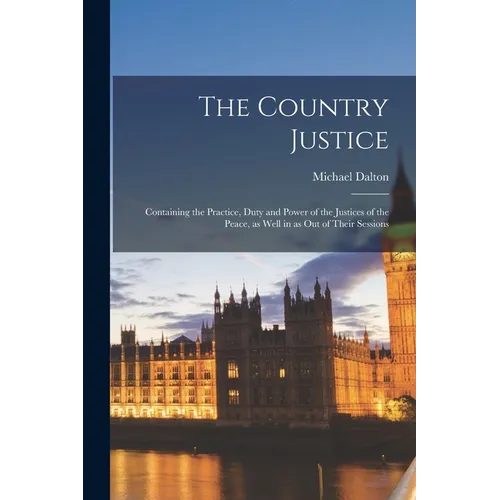 The Country Justice: Containing the Practice, Duty and Power of the Justices of the Peace, as Well in as out of Their Sessions