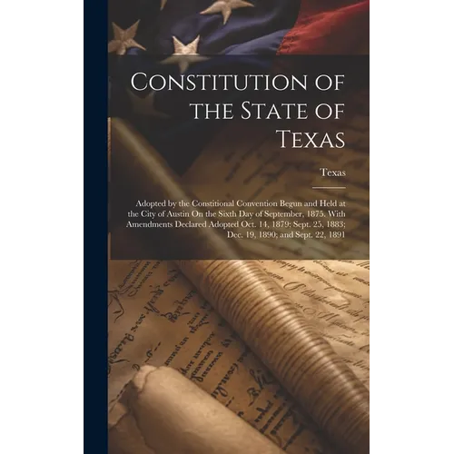 Constitution of the State of Texas: Adopted by the Constitional Convention Begun and Held at the City of Austin On the Sixth Day of September, 1875. W