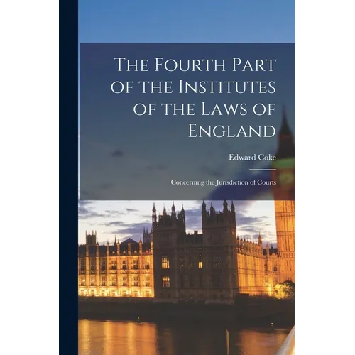 The Fourth Part of the Institutes of the Laws of England: Concerning the Jurisdiction of Courts