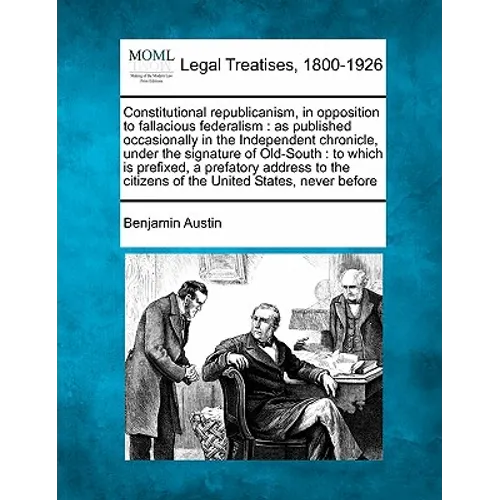 Constitutional Republicanism, in Opposition to Fallacious Federalism: As Published Occasionally in the Independent Chronicle, Under the Signature of O