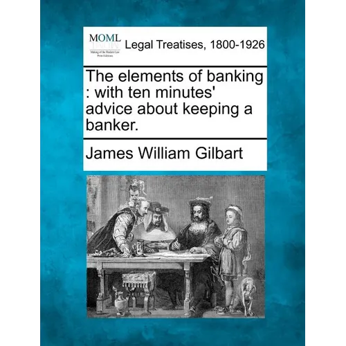 The Elements of Banking: With Ten Minutes' Advice about Keeping a Banker.