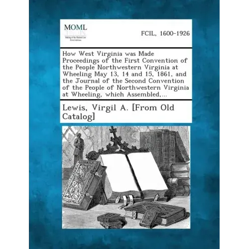 How West Virginia Was Made Proceedings of the First Convention of the People Northwestern Virginia at Wheeling May 13, 14 and 15, 1861, and the Journa