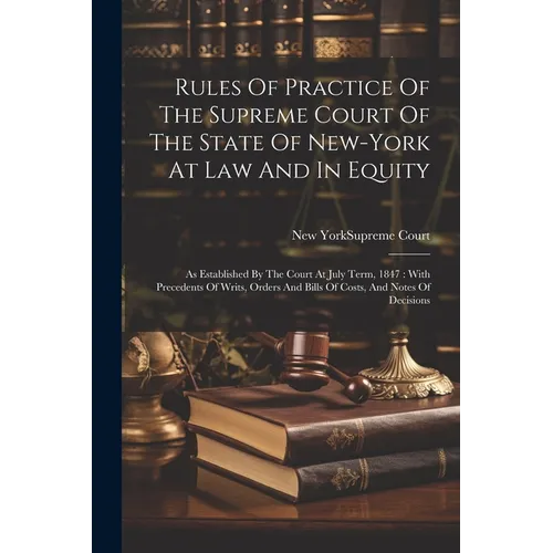 Rules Of Practice Of The Supreme Court Of The State Of New-york At Law And In Equity: As Established By The Court At July Term, 1847: With Precedents