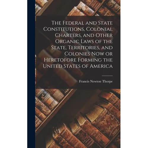 The Federal and State Constitutions, Colonial Charters, and Other Organic Laws of the State, Territories, and Colonies now or Heretofore Forming the U