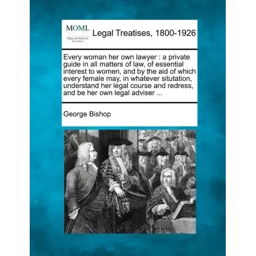Every Woman Her Own Lawyer: A Private Guide in All Matters of Law, of Essential Interest to Women, and by the Aid of Which Every Female May, in Wh