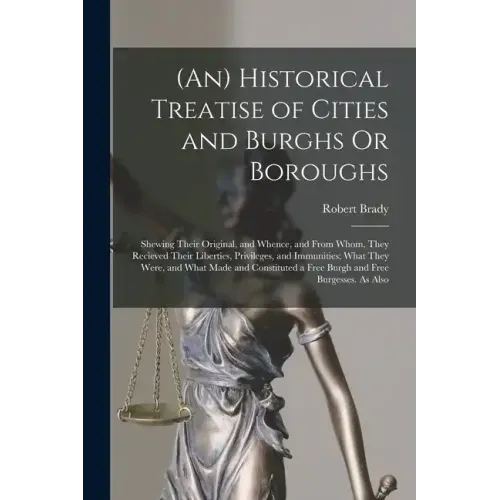 (An) Historical Treatise of Cities and Burghs Or Boroughs: Shewing Their Original, and Whence, and From Whom, They Recieved Their Liberties, Privilege