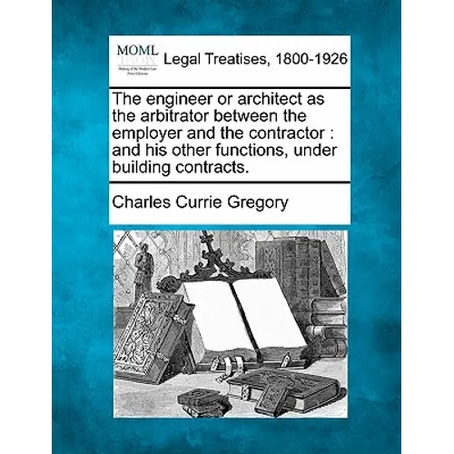 The Engineer or Architect as the Arbitrator Between the Employer and the Contractor: And His Other Functions, Under Building Contracts.