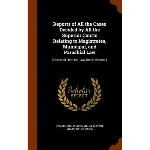 Reports of All the Cases Decided by All the Superior Courts Relating to Magistrates, Municipal, and Parochial Law: (Reprinted From the "Law Times" Rep