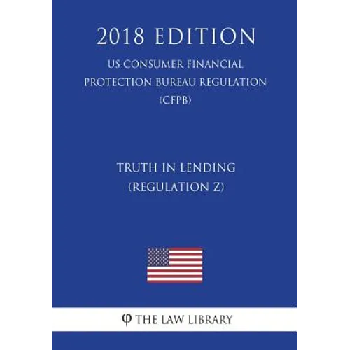 Truth in Lending (Regulation Z) (US Consumer Financial Protection Bureau Regulation) (CFPB) (2018 Edition)