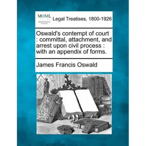 Oswald's Contempt of Court: Committal, Attachment, and Arrest Upon Civil Process: With an Appendix of Forms.