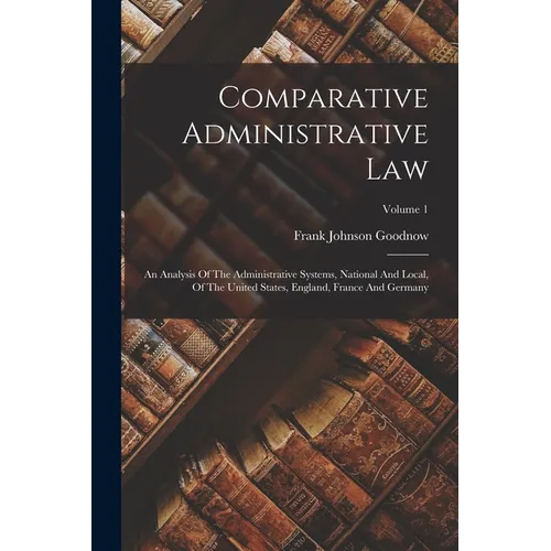 Comparative Administrative Law: An Analysis Of The Administrative Systems, National And Local, Of The United States, England, France And Germany; Volu