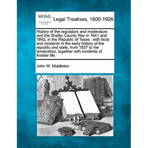 History of the Regulators and Moderators and the Shelby County War in 1841 and 1842, in the Republic of Texas: With Facts and Incidents in the Early H