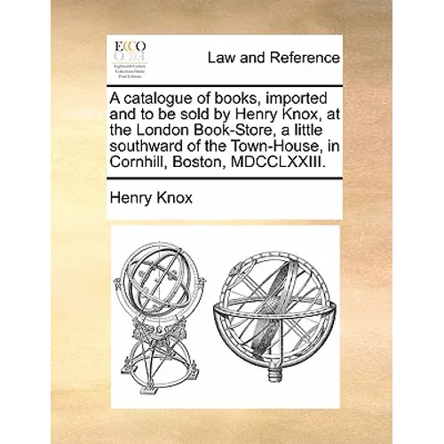 A catalogue of books, imported and to be sold by Henry Knox, at the London Book-Store, a little southward of the Town-House, in Cornhill, Boston, MDCC